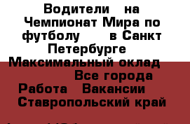 Водители D на Чемпионат Мира по футболу 2018 в Санкт-Петербурге › Максимальный оклад ­ 122 000 - Все города Работа » Вакансии   . Ставропольский край